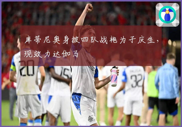 库蒂尼奥身披四队战袍为子庆生，现效力达伽马