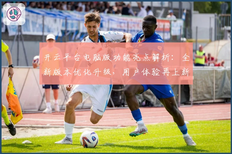 开云平台电脑版功能亮点解析:全新版本优化升级,用户体验再上新台阶
