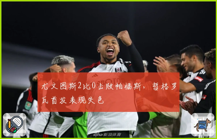 尤文图斯2比0击败帕福斯，哲格罗瓦首发表现失色