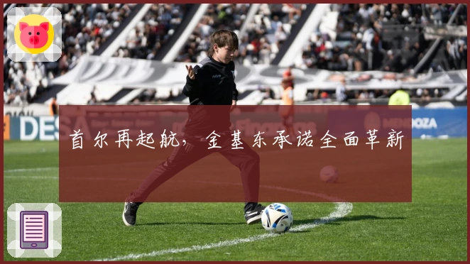 首尔再起航，金基东承诺全面革新