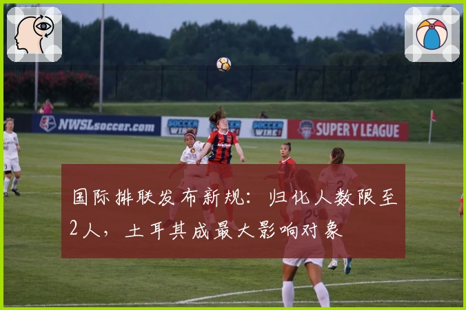 国际排联发布新规：归化人数限至2人，土耳其成最大影响对象