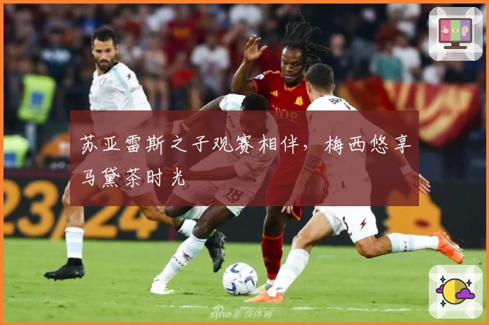 苏亚雷斯之子观赛相伴，梅西悠享马黛茶时光