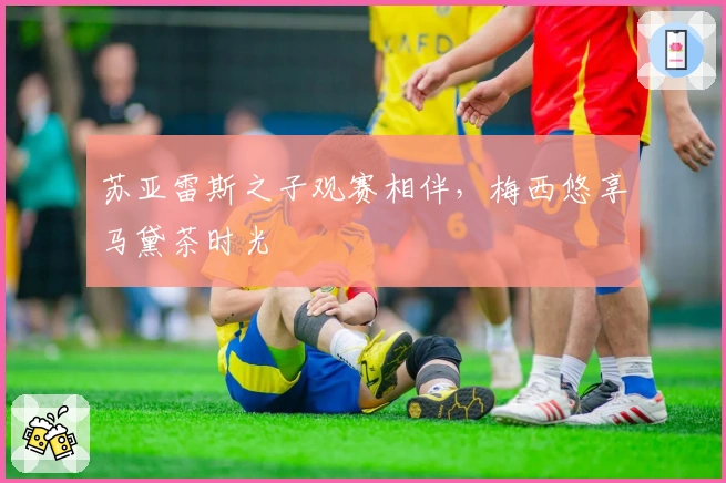 苏亚雷斯之子观赛相伴，梅西悠享马黛茶时光
