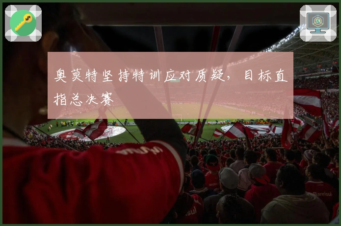 奥莫特坚持特训应对质疑，目标直指总决赛