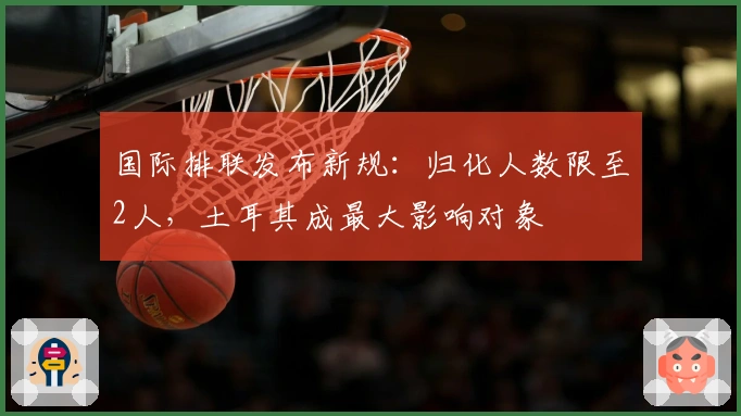 国际排联发布新规：归化人数限至2人，土耳其成最大影响对象