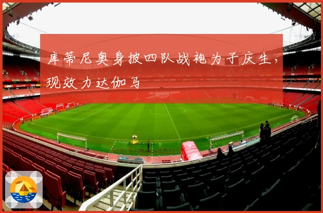 库蒂尼奥身披四队战袍为子庆生，现效力达伽马