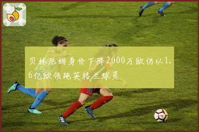 贝林厄姆身价下降2000万欧仍以1.6亿欧领跑英格兰球员
